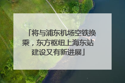 将与浦东机场空铁换乘，东方枢纽上海东站建设又有新进展