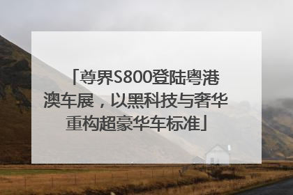 尊界S800登陆粤港澳车展，以黑科技与奢华重构超豪华车标准