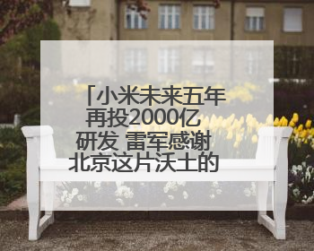 小米未来五年再投2000亿研发 雷军感谢北京这片沃土的大力支持