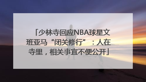 少林寺回应NBA球星文班亚马“闭关修行”：人在寺里，相关事宜不便公开