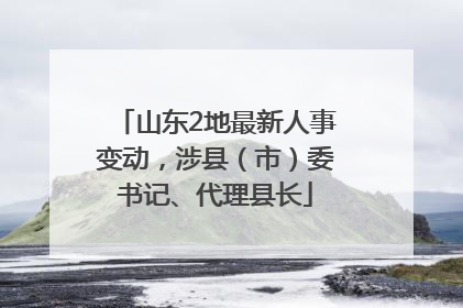 山东2地最新人事变动，涉县（市）委书记、代理县长