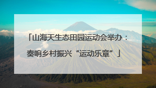 山海天生态田园运动会举办：奏响乡村振兴“运动乐章”