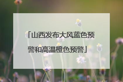 山西发布大风蓝色预警和高温橙色预警