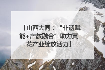 山西大同：“非遗赋能+产教融合”助力黄花产业绽放活力