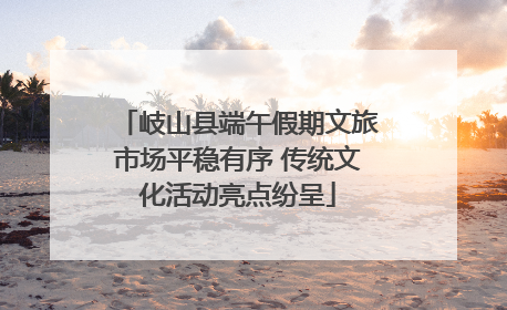 岐山县端午假期文旅市场平稳有序 传统文化活动亮点纷呈
