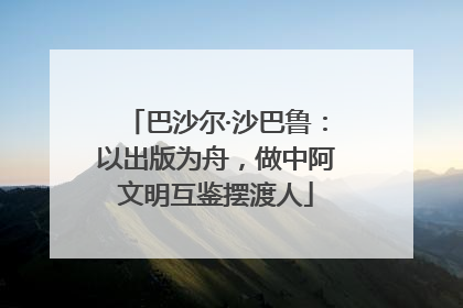 巴沙尔·沙巴鲁：以出版为舟，做中阿文明互鉴摆渡人