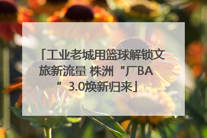 工业老城用篮球解锁文旅新流量 株洲“厂BA”3.0焕新归来
