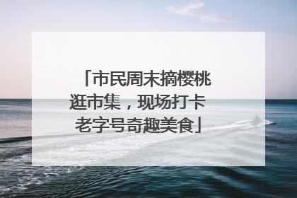 市民周末摘樱桃逛市集，现场打卡老字号奇趣美食