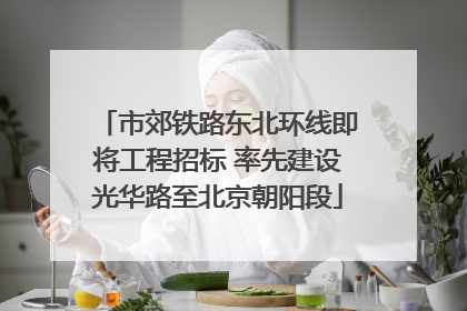 市郊铁路东北环线即将工程招标 率先建设光华路至北京朝阳段