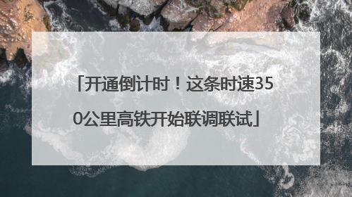 开通倒计时！这条时速350公里高铁开始联调联试