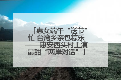 惠女端午“送节”忙 台湾乡亲包粽乐——惠安西头村上演最甜“两岸对话”