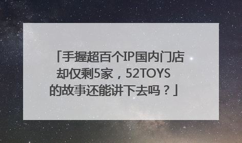 手握超百个IP国内门店却仅剩5家，52TOYS的故事还能讲下去吗？