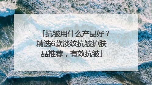抗皱用什么产品好？精选6款淡纹抗皱护肤品推荐，有效抗皱