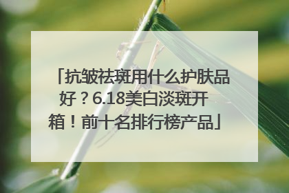 抗皱祛斑用什么护肤品好？6.18美白淡斑开箱！前十名排行榜产品