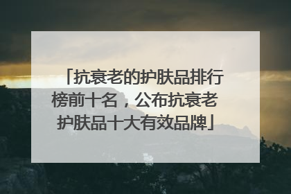 抗衰老的护肤品排行榜前十名，公布抗衰老护肤品十大有效品牌