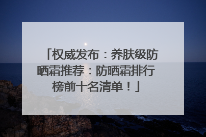 权威发布：养肤级防晒霜推荐：防晒霜排行榜前十名清单！