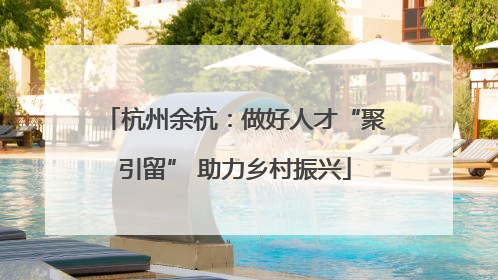 杭州余杭：做好人才“聚引留” 助力乡村振兴