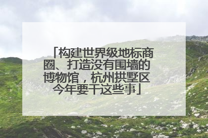 构建世界级地标商圈、打造没有围墙的博物馆，杭州拱墅区今年要干这些事