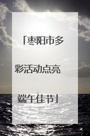 枣阳市多彩活动点亮端午佳节