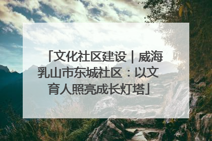 文化社区建设｜威海乳山市东城社区：以文育人照亮成长灯塔