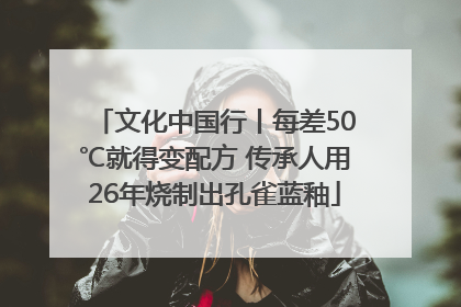 文化中国行丨每差50℃就得变配方 传承人用26年烧制出孔雀蓝釉