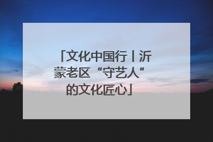 文化中国行丨沂蒙老区“守艺人”的文化匠心