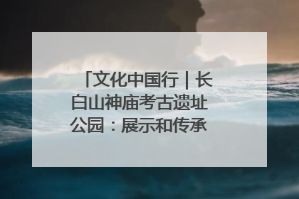 文化中国行｜长白山神庙考古遗址公园：展示和传承多民族文化交融