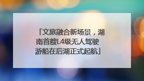 文旅融合新场景，湖南首艘L4级无人驾驶游船在后湖正式起航