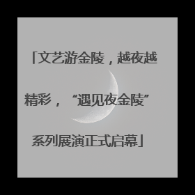 文艺游金陵，越夜越精彩，“遇见夜金陵”系列展演正式启幕