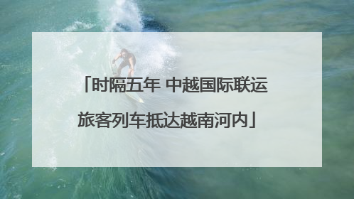 时隔五年 中越国际联运旅客列车抵达越南河内