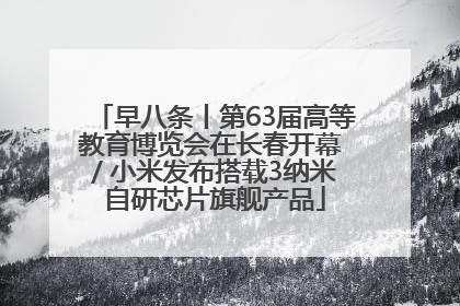 早八条丨第63届高等教育博览会在长春开幕 / 小米发布搭载3纳米自研芯片旗舰产品