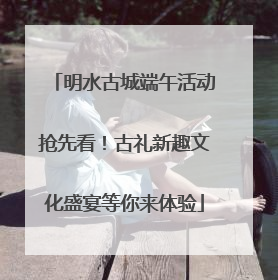 明水古城端午活动抢先看！古礼新趣文化盛宴等你来体验