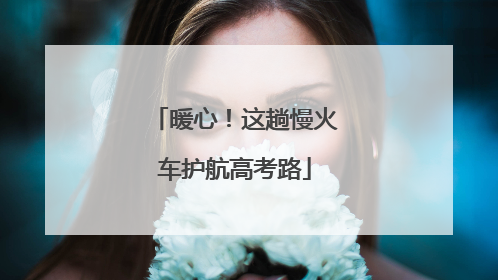 暖心！这趟慢火车护航高考路