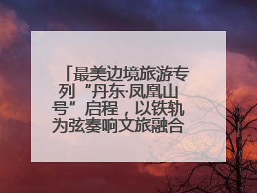 最美边境旅游专列“丹东·凤凰山号”启程，以铁轨为弦奏响文旅融合新乐章