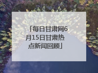 每日甘肃网6月15日甘肃热点新闻回顾