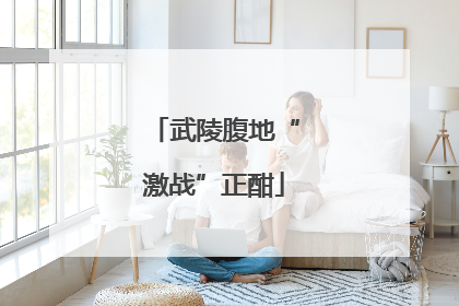 武陵腹地“激战”正酣