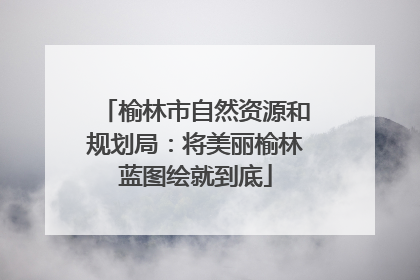 榆林市自然资源和规划局：将美丽榆林蓝图绘就到底