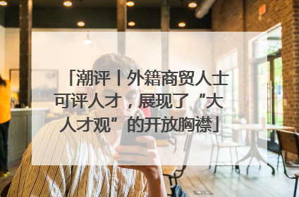 潮评丨外籍商贸人士可评人才，展现了“大人才观”的开放胸襟