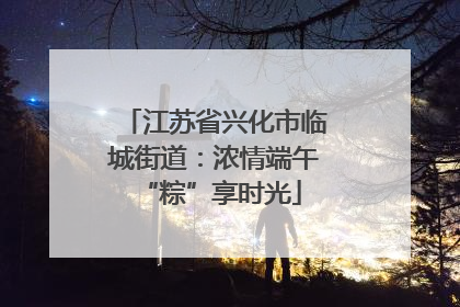 江苏省兴化市临城街道：浓情端午 “粽”享时光