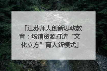 江苏师大创新思政教育：场馆资源打造“文化立方”育人新模式