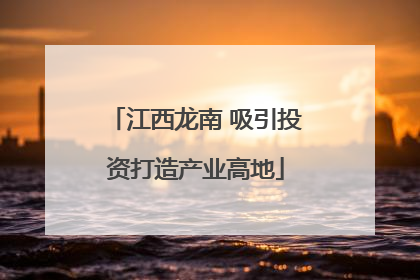 江西龙南 吸引投资打造产业高地