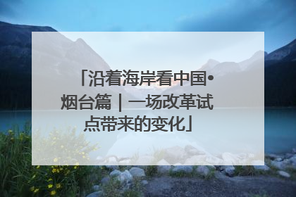 沿着海岸看中国•烟台篇｜一场改革试点带来的变化