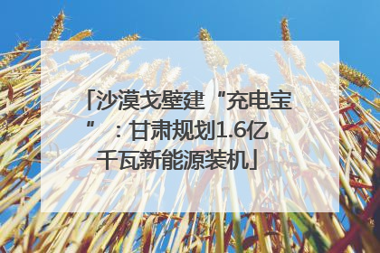 沙漠戈壁建“充电宝”：甘肃规划1.6亿千瓦新能源装机