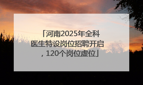 河南2025年全科医生特设岗位招聘开启，120个岗位虚位