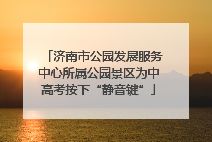 济南市公园发展服务中心所属公园景区为中高考按下“静音键”