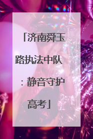 济南舜玉路执法中队：静音守护高考