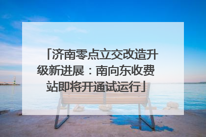 济南零点立交改造升级新进展：南向东收费站即将开通试运行