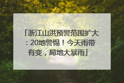 浙江山洪预警范围扩大：20地警惕！今天雨带有变，局地大暴雨