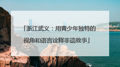 浙江武义：用青少年独特的视角和语言诠释非遗故事