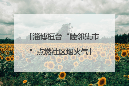 淄博桓台“睦邻集市”点燃社区烟火气